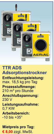 TTR ADS Adsorptionstrockner Entfeuchtungsleistung:max. 18,5 kg pro Tag Prozessluftmenge:	210 m3 pro Stunde Anschlußspannung:	230 V Leistungsaufnahme:	0,7 KW Arbeitsbereich:	-10 bis +35°  Mietpreis pro Tag:	 € 8,00 zzgl. MwSt. 
