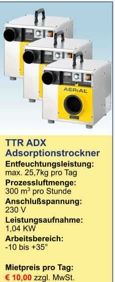 TTR ADXAdsorptionstrockner Entfeuchtungsleistung:max. 25,7kg pro Tag Prozessluftmenge:	300 m3 pro Stunde Anschlußspannung:	230 V Leistungsaufnahme:	1,04 KW Arbeitsbereich:	-10 bis +35°  Mietpreis pro Tag:	 € 10,00 zzgl. MwSt. 