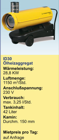 ID30 Ölheizaggregat  Wärmeleistung:28,8 KW Luftmenge:1150 m3/Std. Anschlußspannung:230 V Verbrauch: max. 3,25 l/Std. Tankinhalt:	42 Liter Kamin:Durchm. 150 mm  Mietpreis pro Tag:	 auf Anfrage