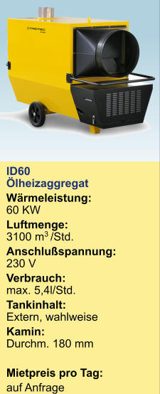 ID60 Ölheizaggregat  Wärmeleistung:60 KW Luftmenge:3100 m3 /Std. Anschlußspannung:230 V Verbrauch:  max. 5,4l/Std. Tankinhalt:	Extern, wahlweise Kamin:Durchm. 180 mm  Mietpreis pro Tag:	 auf Anfrage  