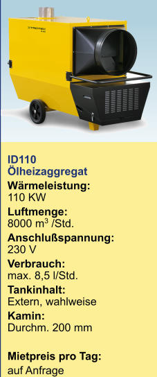 ID110 Ölheizaggregat Wärmeleistung:110 KW Luftmenge:8000 m3 /Std. Anschlußspannung:230 V Verbrauch: max. 8,5 l/Std. Tankinhalt:	Extern, wahlweise Kamin:Durchm. 200 mm  Mietpreis pro Tag:	 auf Anfrage  