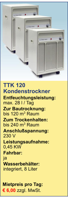 Mietpreis pro Tag:	 € 6,00 zzgl. MwSt. TTK 120 Kondenstrockner  Entfeuchtungsleistung:max. 28 l / Tag Zur Bautrocknung:	bis 120 m3 Raum Zum Trockenhalten:	bis 240 m3 Raum Anschlußspannung:	230 V Leistungsaufnahme:	0,45 KW Fahrbar:	ja Wasserbehälter:	integriert, 8 Liter