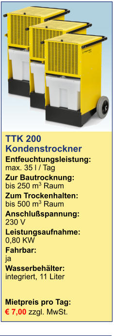 TTK 200Kondenstrockner  Entfeuchtungsleistung:max. 35 l / Tag Zur Bautrocknung:	bis 250 m3 Raum Zum Trockenhalten:	bis 500 m3 Raum Anschlußspannung:	230 V Leistungsaufnahme:	0,80 KW Fahrbar:	ja Wasserbehälter:	integriert, 11 Liter  Mietpreis pro Tag:	 € 7,00 zzgl. MwSt.