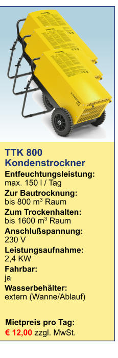 Mietpreis pro Tag:	 € 12,00 zzgl. MwSt. TTK 800 Kondenstrockner  Entfeuchtungsleistung:max. 150 l / Tag Zur Bautrocknung:	bis 800 m3 Raum Zum Trockenhalten:	bis 1600 m3 Raum Anschlußspannung:	230 V Leistungsaufnahme:	2,4 KW Fahrbar:	ja Wasserbehälter:	extern (Wanne/Ablauf)