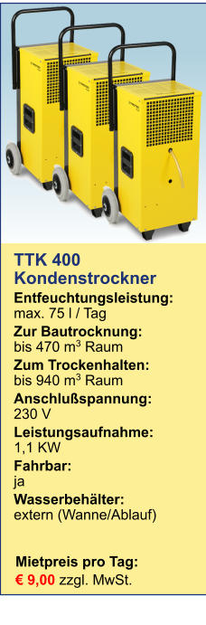 Mietpreis pro Tag:	 € 9,00 zzgl. MwSt. TTK 400Kondenstrockner Entfeuchtungsleistung:max. 75 l / Tag Zur Bautrocknung:	bis 470 m3 Raum Zum Trockenhalten:	bis 940 m3 Raum Anschlußspannung:	230 V Leistungsaufnahme:	1,1 KW Fahrbar:	ja Wasserbehälter:	extern (Wanne/Ablauf)