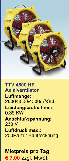 TTV 4500 HP Axialventilator Luftmenge:	2000/3000/4500m3/Std. Leistungsaufnahme:	0,35 KW Anschlußspannung:	230 V Luftdruck max.:	250Pa zur BautrocknungMietpreis pro Tag:	 € 7,00 zzgl. MwSt.