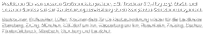 Profitieren Sie von unseren Großvermieterpreisen, z.B. Trockner € 6,-/Tag zzgl. MwSt. und unserem Service bei der Versicherungsabwicklung durch komplettes Schadenmanagement.  Bautrockner, Entfeuchter, Lüfter, Trockner-Sets für die Neubautrocknung mieten für die Landkreise Ebersberg, Erding, München, Mühldorf am Inn, Wasserburg am Inn, Rosenheim, Freising, Dachau, Fürstenfeldbruck, Miesbach, Starnberg und Landshut.