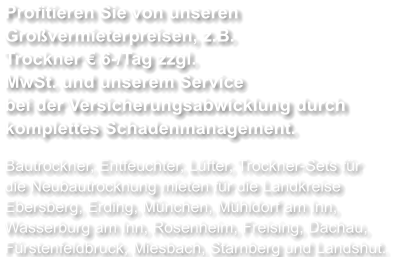 Profitieren Sie von unseren Großvermieterpreisen, z.B. Trockner € 6-/Tag zzgl. MwSt. und unserem Service bei der Versicherungsabwicklung durch komplettes Schadenmanagement.  Bautrockner, Entfeuchter, Lüfter, Trockner-Sets für die Neubautrocknung mieten für die Landkreise Ebersberg, Erding, München, Mühldorf am Inn, Wasserburg am Inn, Rosenheim, Freising, Dachau, Fürstenfeldbruck, Miesbach, Starnberg und Landshut.